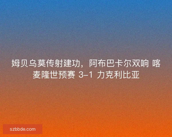 姆贝乌莫传射建功，阿布巴卡尔双响 喀麦隆世预赛 3-1 力克利比亚