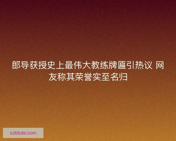 郎导获授史上最伟大教练牌匾引热议 网友称其荣誉实至名归 郎导获授史上最伟大教练牌匾引热议 网友称其荣誉实至名归