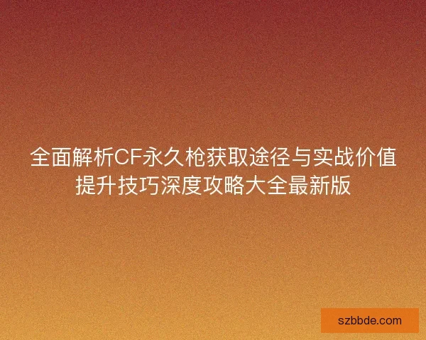 全面解析CF永久枪获取途径与实战价值提升技巧深度攻略大全最新版