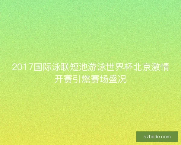 2017国际泳联短池游泳世界杯北京激情开赛引燃赛场盛况 2017国际泳联短池游泳世界杯北京激情开赛引燃赛场盛况