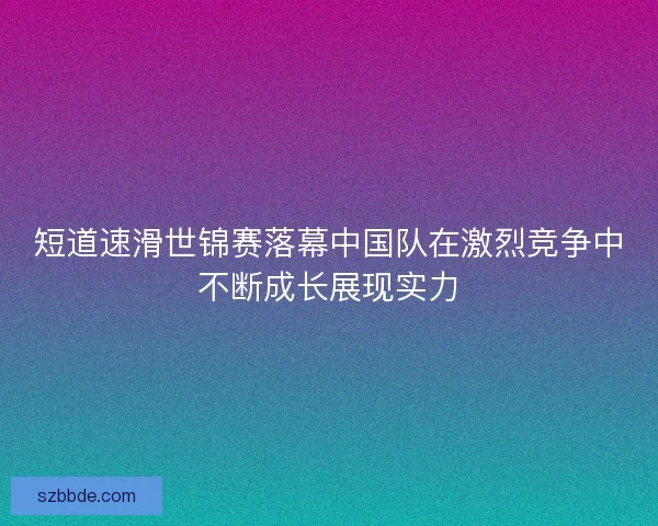 短道速滑世锦赛落幕中国队在激烈竞争中不断成长展现实力