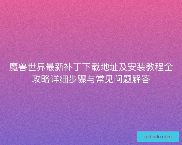 魔兽世界最新补丁下载地址及安装教程全攻略详细步骤与常见问题解答 魔兽世界最新补丁下载地址及安装教程全攻略详细步骤与常见问题解答