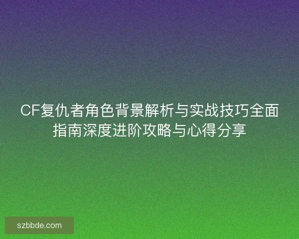 CF复仇者角色背景解析与实战技巧全面指南深度进阶攻略与心得分享