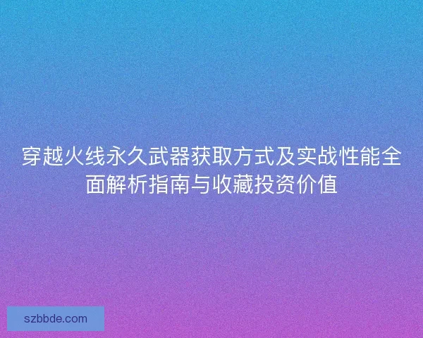 穿越火线永久武器获取方式及实战性能全面解析指南与收藏投资价值