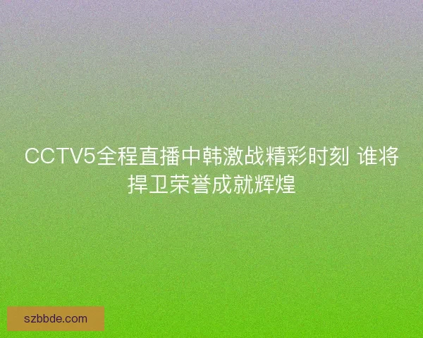 CCTV5全程直播中韩激战精彩时刻 谁将捍卫荣誉成就辉煌