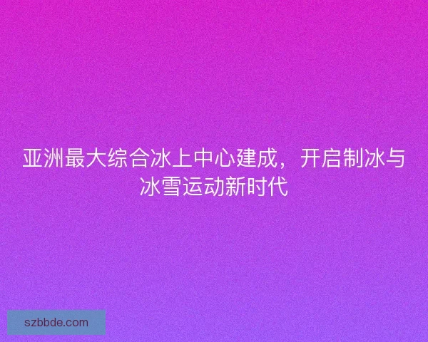 亚洲最大综合冰上中心建成,开启制冰与冰雪运动新时代 亚洲最大综合冰上中心建成,开启制冰与冰雪运动新时代
