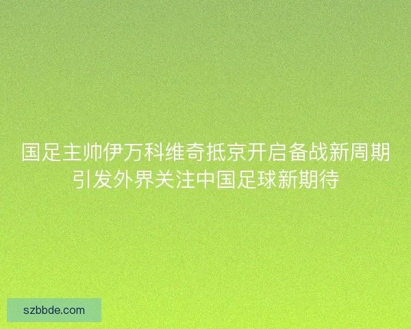 国足主帅伊万科维奇抵京开启备战新周期引发外界关注中国足球新期待 国足主帅伊万科维奇抵京开启备战新周期引发外界关注中国足球新期待