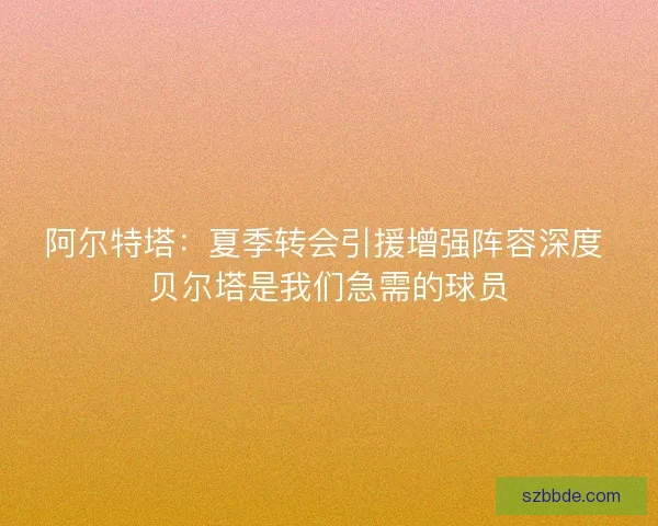 阿尔特塔：夏季转会引援增强阵容深度 贝尔塔是我们急需的球员