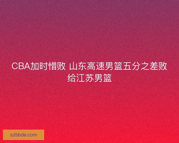 CBA加时惜败 山东高速男篮五分之差败给江苏男篮