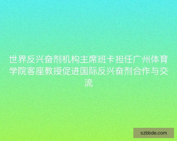 世界反兴奋剂机构主席班卡担任广州体育学院客座教授促进国际反兴奋剂合作与交流