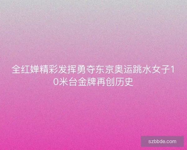 全红婵精彩发挥勇夺东京奥运跳水女子10米台金牌再创历史