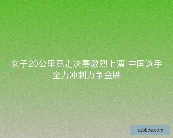 女子20公里竞走决赛激烈上演 中国选手全力冲刺力争金牌
