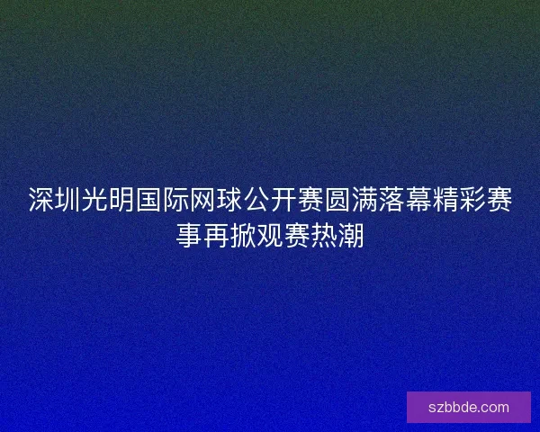 深圳光明国际网球公开赛圆满落幕精彩赛事再掀观赛热潮 深圳光明国际网球公开赛圆满落幕精彩赛事再掀观赛热潮