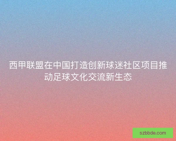 西甲联盟在中国打造创新球迷社区项目推动足球文化交流新生态 西甲联盟在中国打造创新球迷社区项目推动足球文化交流新生态