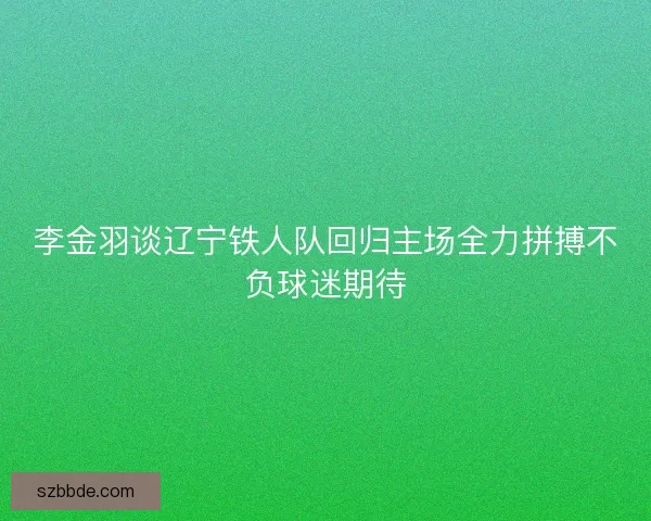 李金羽谈辽宁铁人队回归主场全力拼搏不负球迷期待