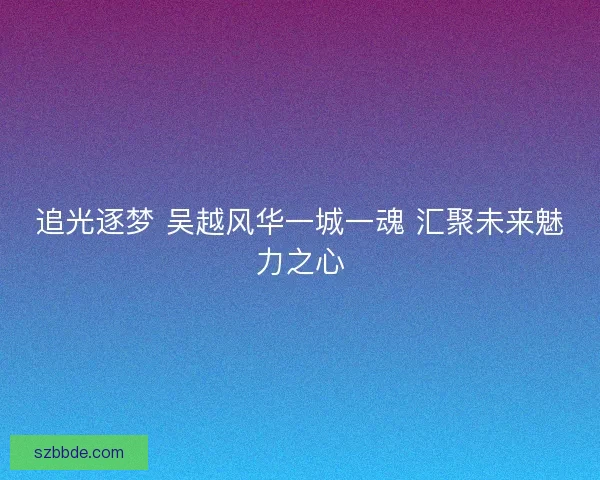 追光逐梦 吴越风华一城一魂 汇聚未来魅力之心