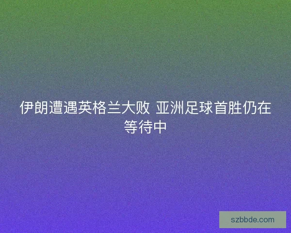 伊朗遭遇英格兰大败 亚洲足球首胜仍在等待中 伊朗遭遇英格兰大败 亚洲足球首胜仍在等待中