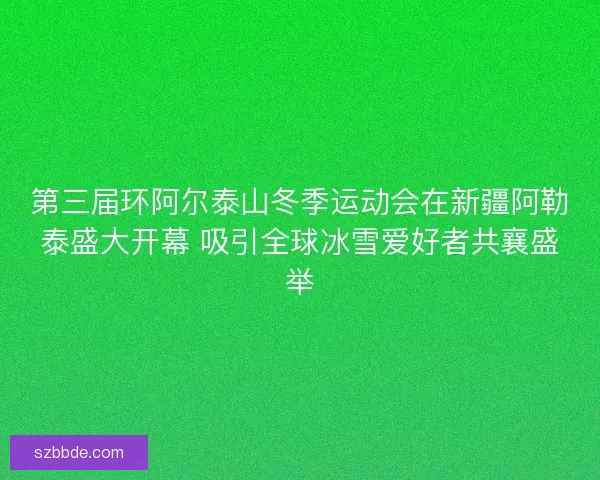 第三届环阿尔泰山冬季运动会在新疆阿勒泰盛大开幕 吸引全球冰雪爱好者共襄盛举
