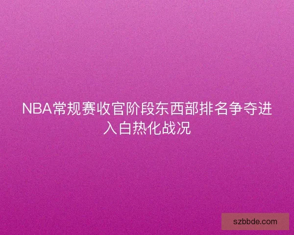 NBA常规赛收官阶段东西部排名争夺进入白热化战况 NBA常规赛收官阶段东西部排名争夺进入白热化战况