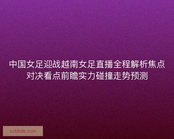 中国女足迎战越南女足直播全程解析焦点对决看点前瞻实力碰撞走势预测