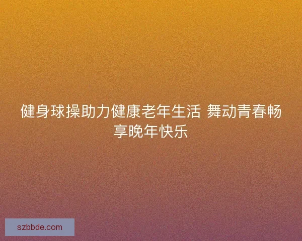 健身球操助力健康老年生活 舞动青春畅享晚年快乐 健身球操助力健康老年生活 舞动青春畅享晚年快乐