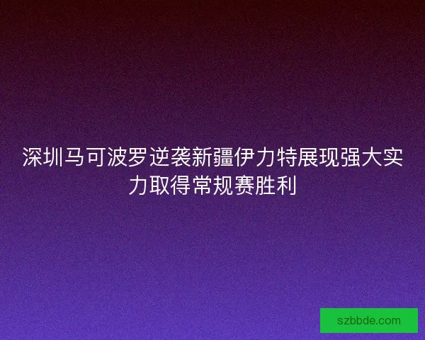深圳马可波罗逆袭新疆伊力特展现强大实力取得常规赛胜利 深圳马可波罗逆袭新疆伊力特展现强大实力取得常规赛胜利