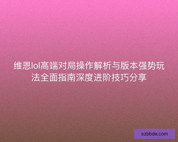 维恩lol高端对局操作解析与版本强势玩法全面指南深度进阶技巧分享 维恩lol高端对局操作解析与版本强势玩法全面指南深度进阶技巧分享