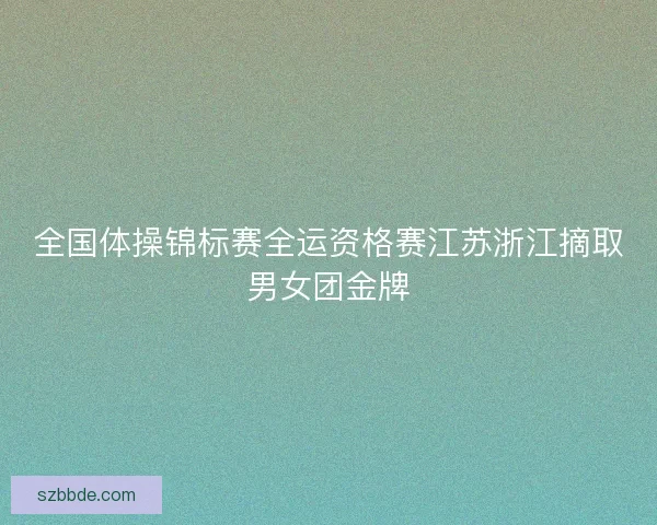 全国体操锦标赛全运资格赛江苏浙江摘取男女团金牌