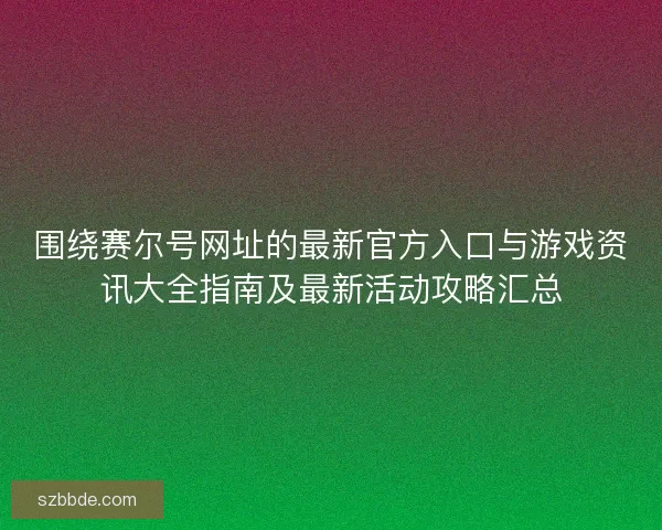 围绕赛尔号网址的最新官方入口与游戏资讯大全指南及最新活动攻略汇总 围绕赛尔号网址的最新官方入口与游戏资讯大全指南及最新活动攻略汇总