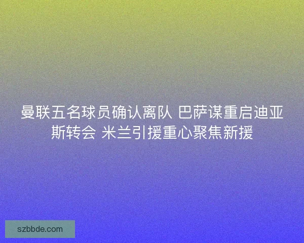 曼联五名球员确认离队 巴萨谋重启迪亚斯转会 米兰引援重心聚焦新援 曼联五名球员确认离队 巴萨谋重启迪亚斯转会 米兰引援重心聚焦新援