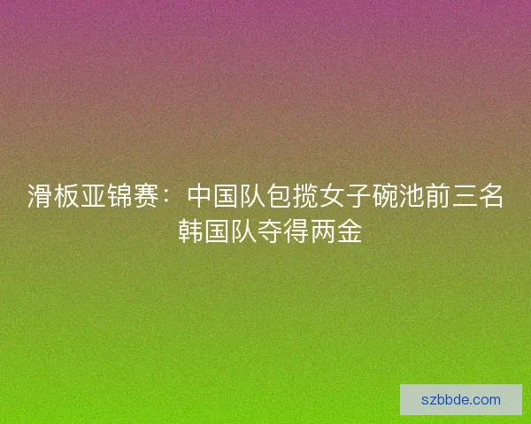 滑板亚锦赛：中国队包揽女子碗池前三名 韩国队夺得两金