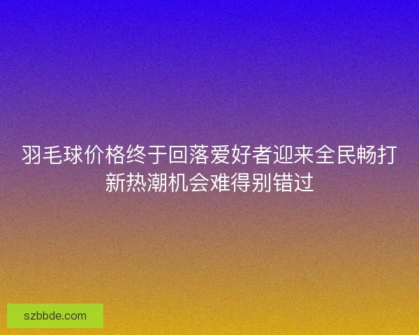羽毛球价格终于回落爱好者迎来全民畅打新热潮机会难得别错过 羽毛球价格终于回落爱好者迎来全民畅打新热潮机会难得别错过