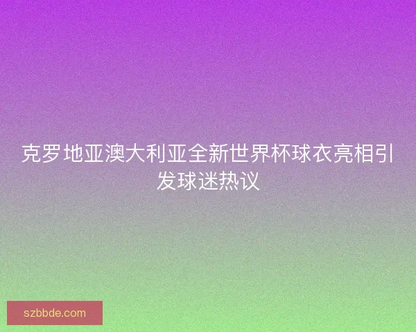 克罗地亚澳大利亚全新世界杯球衣亮相引发球迷热议