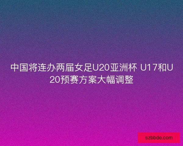 中国将连办两届女足U20亚洲杯 U17和U20预赛方案大幅调整 中国将连办两届女足U20亚洲杯 U17和U20预赛方案大幅调整