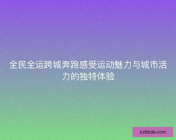 全民全运跨城奔跑感受运动魅力与城市活力的独特体验