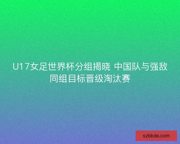 U17女足世界杯分组揭晓 中国队与强敌同组目标晋级淘汰赛 U17女足世界杯分组揭晓 中国队与强敌同组目标晋级淘汰赛